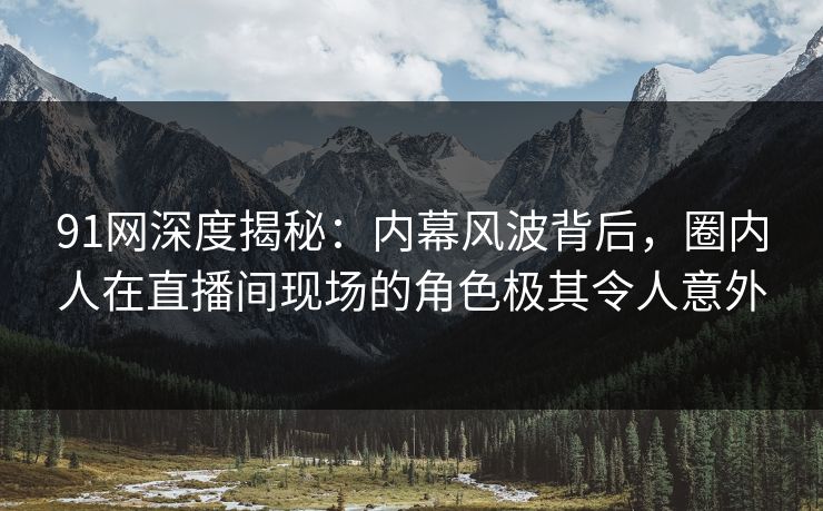91网深度揭秘：内幕风波背后，圈内人在直播间现场的角色极其令人意外