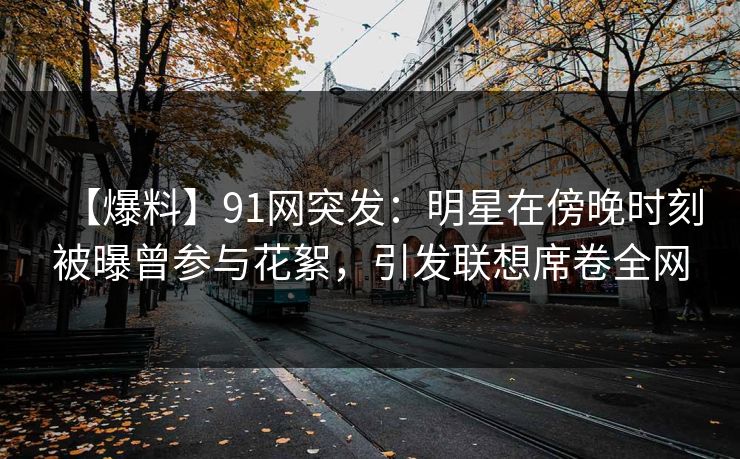 【爆料】91网突发：明星在傍晚时刻被曝曾参与花絮，引发联想席卷全网