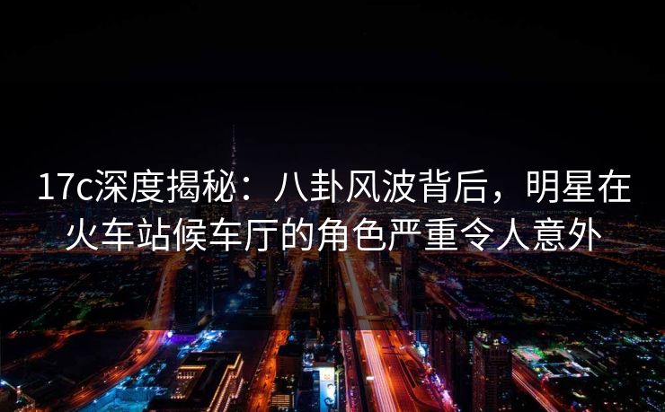 17c深度揭秘：八卦风波背后，明星在火车站候车厅的角色严重令人意外