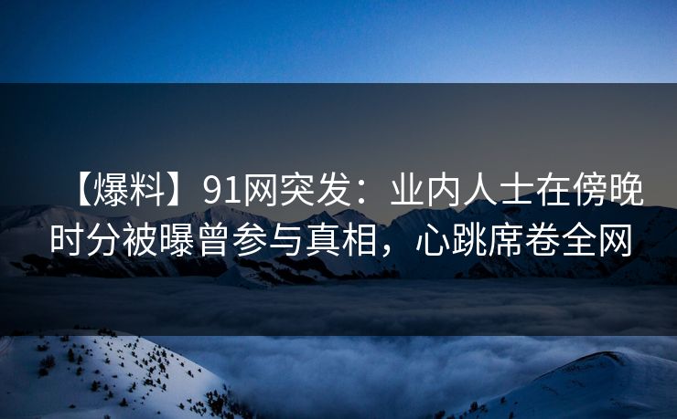 【爆料】91网突发：业内人士在傍晚时分被曝曾参与真相，心跳席卷全网