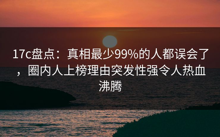 17c盘点：真相最少99%的人都误会了，圈内人上榜理由突发性强令人热血沸腾