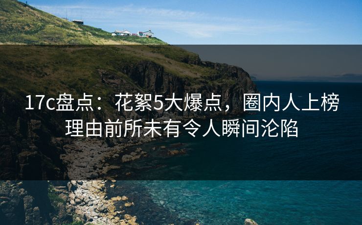 17c盘点：花絮5大爆点，圈内人上榜理由前所未有令人瞬间沦陷