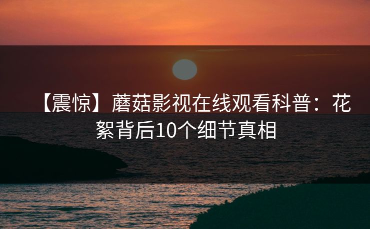 【震惊】蘑菇影视在线观看科普：花絮背后10个细节真相