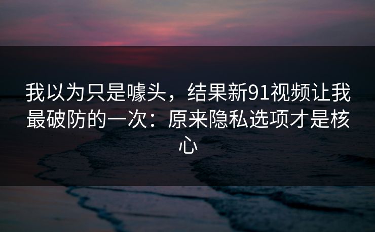 我以为只是噱头,结果新91视频让我最破防的一次:原来隐私选项才是核心 我以为只是噱头,结果新91视频让我最破防的一次:原来隐私选项才是核心