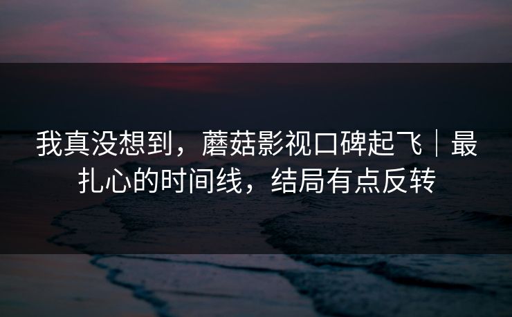 我真没想到,蘑菇影视口碑起飞|最扎心的时间线,结局有点反转 我真没想到,蘑菇影视口碑起飞|最扎心的时间线,结局有点反转