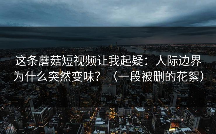 这条蘑菇短视频让我起疑:人际边界为什么突然变味?(一段被删的花絮) 这条蘑菇短视频让我起疑:人际边界为什么突然变味?(一段被删的花絮)