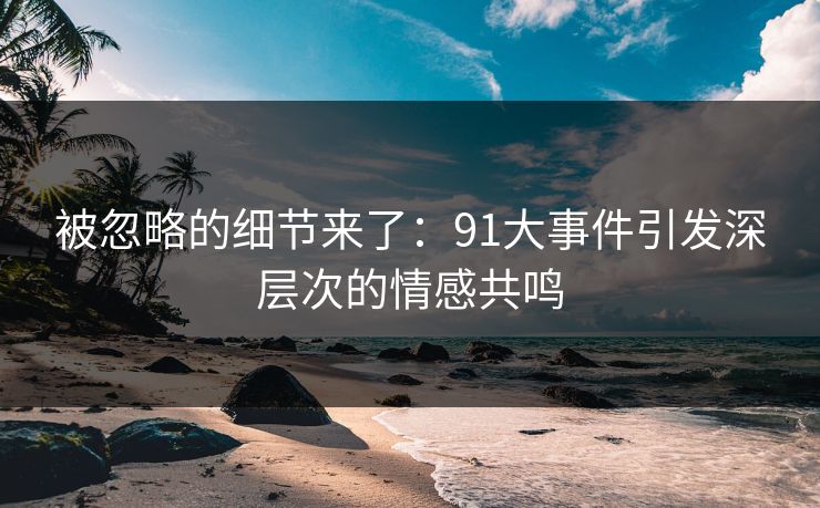被忽略的细节来了：91大事件引发深层次的情感共鸣