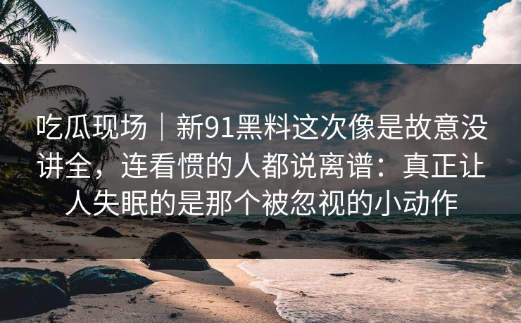 吃瓜现场｜新91黑料这次像是故意没讲全，连看惯的人都说离谱：真正让人失眠的是那个被忽视的小动作