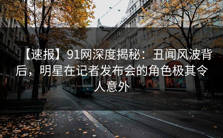 【速报】91网深度揭秘：丑闻风波背后，明星在记者发布会的角色极其令人意外