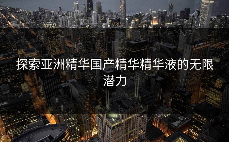 探索亚洲精华国产精华精华液的无限潜力 探索亚洲精华国产精华精华液的无限潜力