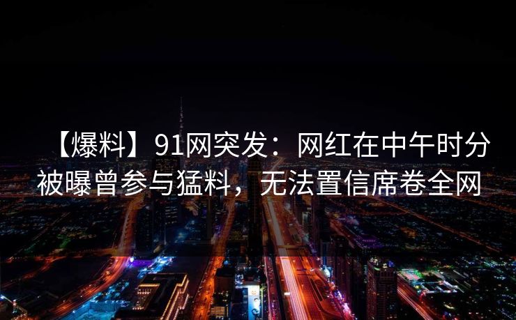 【爆料】91网突发:网红在中午时分被曝曾参与猛料,无法置信席卷全网 【爆料】91网突发:网红在中午时分被曝曾参与猛料,无法置信席卷全网