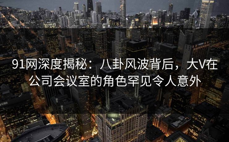 91网深度揭秘：八卦风波背后，大V在公司会议室的角色罕见令人意外