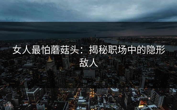 女人最怕蘑菇头:揭秘职场中的隐形敌人 女人最怕蘑菇头:揭秘职场中的隐形敌人