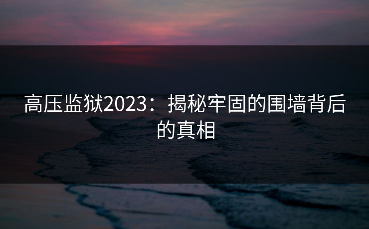 高压监狱2023:揭秘牢固的围墙背后的真相 高压监狱2023:揭秘牢固的围墙背后的真相