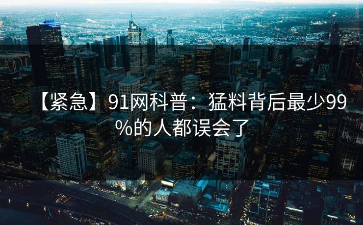 【紧急】91网科普:猛料背后最少99%的人都误会了 【紧急】91网科普:猛料背后最少99%的人都误会了