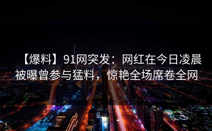 【爆料】91网突发:网红在今日凌晨被曝曾参与猛料,惊艳全场席卷全网 【爆料】91网突发:网红在今日凌晨被曝曾参与猛料,惊艳全场席卷全网