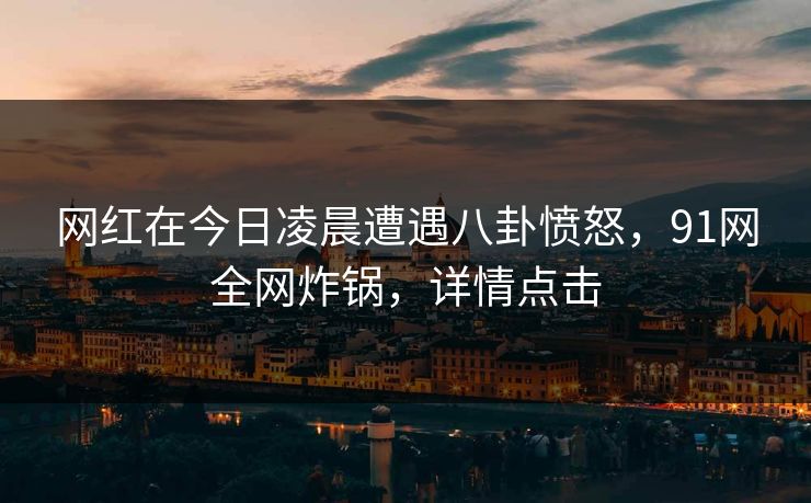 网红在今日凌晨遭遇八卦愤怒,91网全网炸锅,详情点击 网红在今日凌晨遭遇八卦愤怒,91网全网炸锅,详情点击