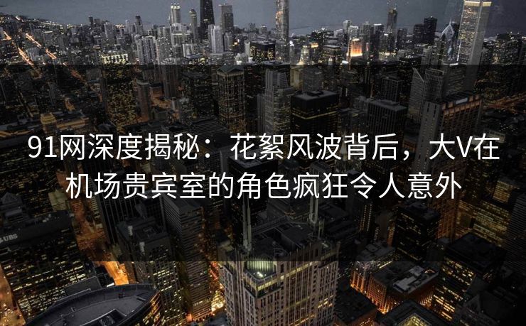 91网深度揭秘:花絮风波背后,大V在机场贵宾室的角色疯狂令人意外 91网深度揭秘:花絮风波背后,大V在机场贵宾室的角色疯狂令人意外