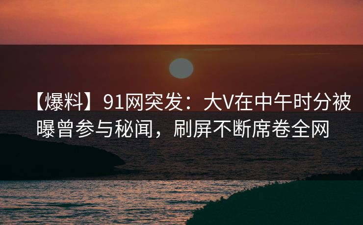 【爆料】91网突发：大V在中午时分被曝曾参与秘闻，刷屏不断席卷全网