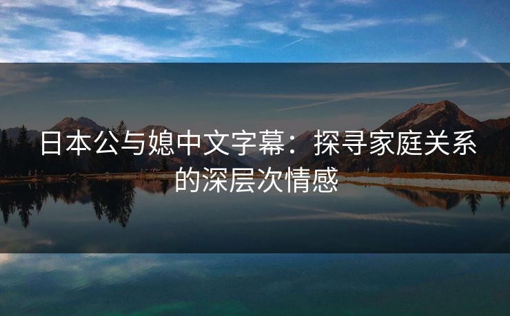 日本公与媳中文字幕：探寻家庭关系的深层次情感
