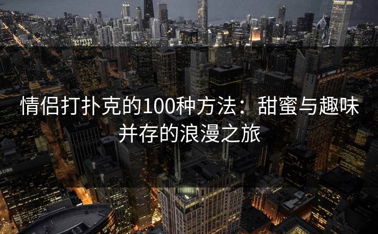情侣打扑克的100种方法:甜蜜与趣味并存的浪漫之旅 情侣打扑克的100种方法:甜蜜与趣味并存的浪漫之旅