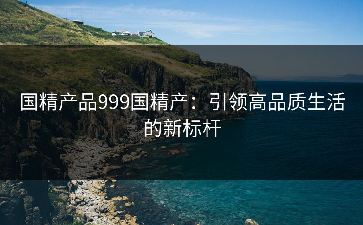 国精产品999国精产:引领高品质生活的新标杆 国精产品999国精产:引领高品质生活的新标杆