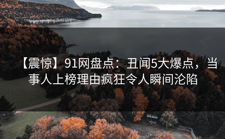 【震惊】91网盘点:丑闻5大爆点,当事人上榜理由疯狂令人瞬间沦陷 【震惊】91网盘点:丑闻5大爆点,当事人上榜理由疯狂令人瞬间沦陷