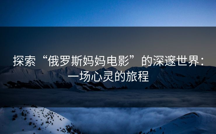 探索“俄罗斯妈妈电影”的深邃世界:一场心灵的旅程 探索“俄罗斯妈妈电影”的深邃世界:一场心灵的旅程