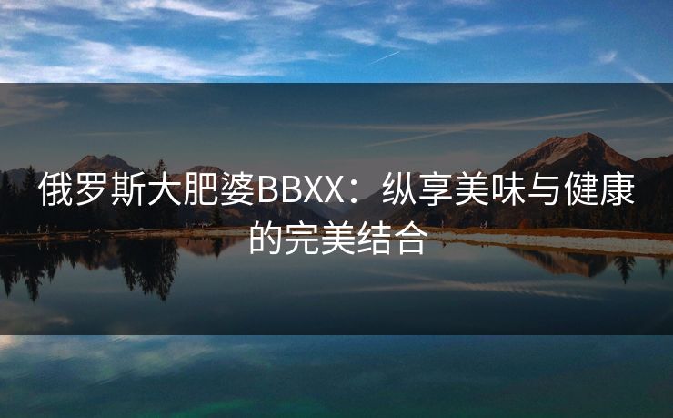 俄罗斯大肥婆BBXX:纵享美味与健康的完美结合 俄罗斯大肥婆BBXX:纵享美味与健康的完美结合