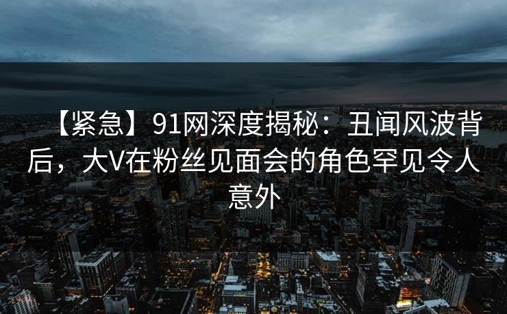【紧急】91网深度揭秘:丑闻风波背后,大V在粉丝见面会的角色罕见令人意外 【紧急】91网深度揭秘:丑闻风波背后,大V在粉丝见面会的角色罕见令人意外