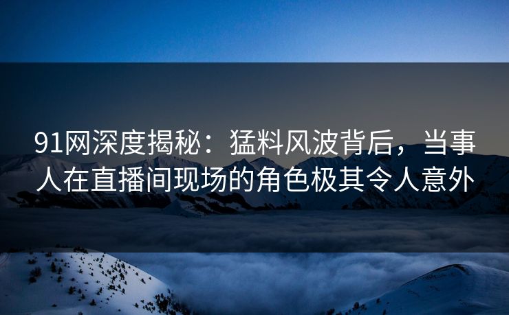 91网深度揭秘:猛料风波背后,当事人在直播间现场的角色极其令人意外 91网深度揭秘:猛料风波背后,当事人在直播间现场的角色极其令人意外