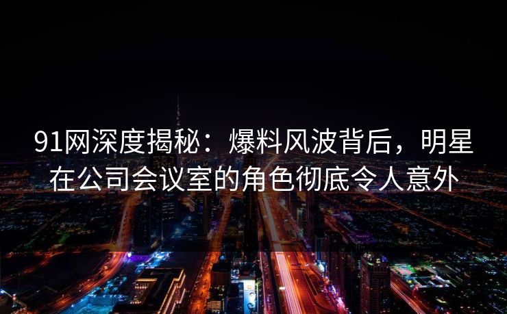 91网深度揭秘:爆料风波背后,明星在公司会议室的角色彻底令人意外 91网深度揭秘:爆料风波背后,明星在公司会议室的角色彻底令人意外