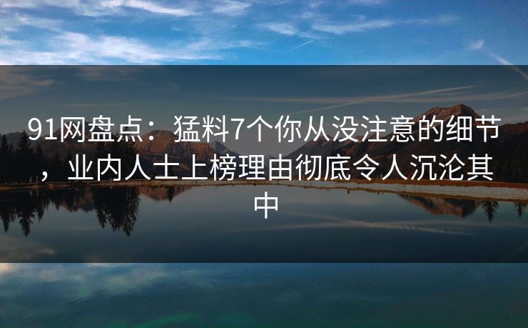 91网盘点：猛料7个你从没注意的细节，业内人士上榜理由彻底令人沉沦其中