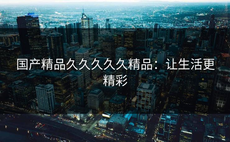 国产精品久久久久久精品:让生活更精彩 国产精品久久久久久精品:让生活更精彩