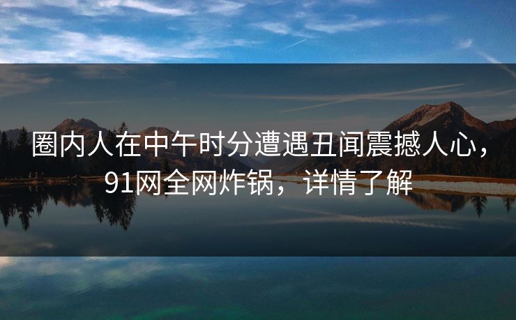圈内人在中午时分遭遇丑闻震撼人心,91网全网炸锅,详情了解 圈内人在中午时分遭遇丑闻震撼人心,91网全网炸锅,详情了解