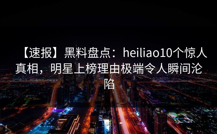 【速报】黑料盘点:heiliao10个惊人真相,明星上榜理由极端令人瞬间沦陷 【速报】黑料盘点:heiliao10个惊人真相,明星上榜理由极端令人瞬间沦陷