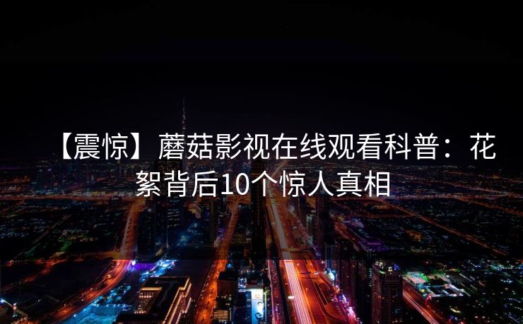【震惊】蘑菇影视在线观看科普:花絮背后10个惊人真相 【震惊】蘑菇影视在线观看科普:花絮背后10个惊人真相
