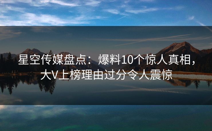 星空传媒盘点：爆料10个惊人真相，大V上榜理由过分令人震惊