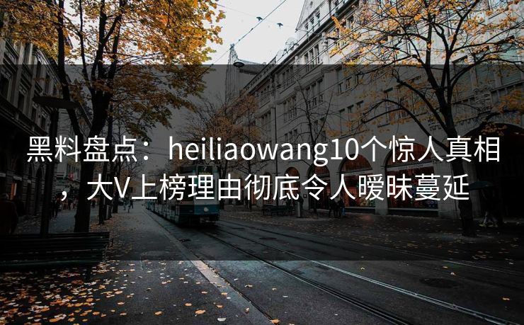 黑料盘点：heiliaowang10个惊人真相，大V上榜理由彻底令人暧昧蔓延
