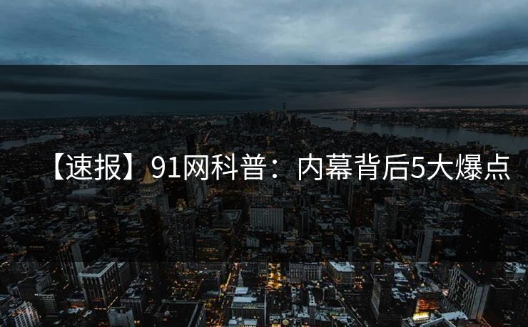 【速报】91网科普：内幕背后5大爆点