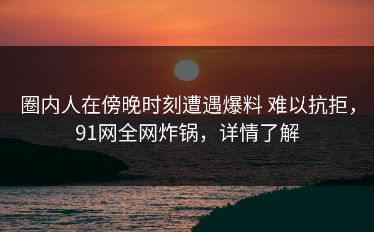 圈内人在傍晚时刻遭遇爆料 难以抗拒，91网全网炸锅，详情了解
