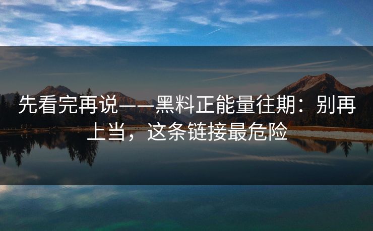先看完再说——黑料正能量往期：别再上当，这条链接最危险