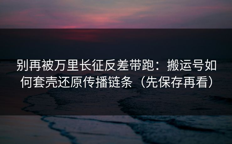 别再被万里长征反差带跑:搬运号如何套壳还原传播链条(先保存再看) 别再被万里长征反差带跑:搬运号如何套壳还原传播链条(先保存再看)