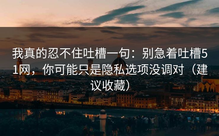 我真的忍不住吐槽一句：别急着吐槽51网，你可能只是隐私选项没调对（建议收藏）