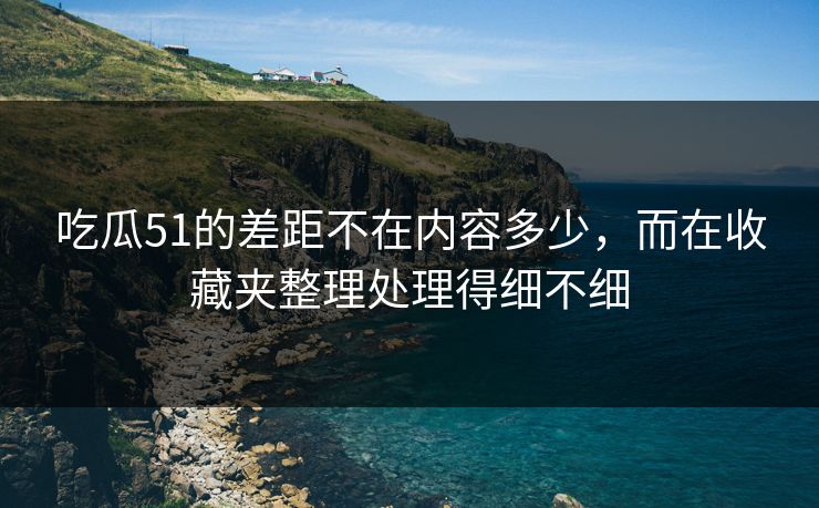 吃瓜51的差距不在内容多少，而在收藏夹整理处理得细不细