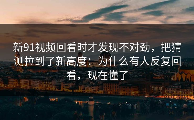 新91视频回看时才发现不对劲，把猜测拉到了新高度：为什么有人反复回看，现在懂了